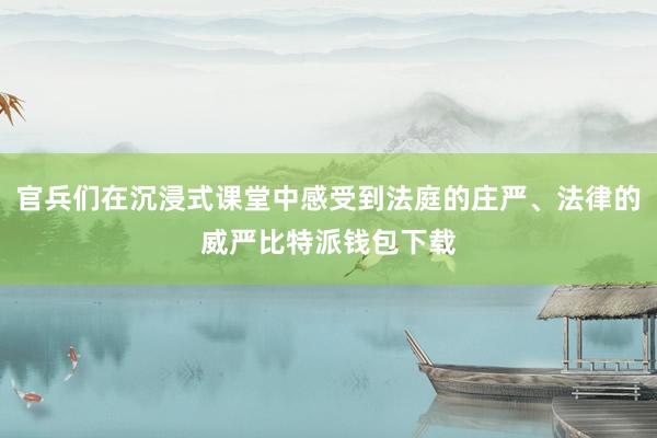 官兵们在沉浸式课堂中感受到法庭的庄严、法律的威严比特派钱包下载