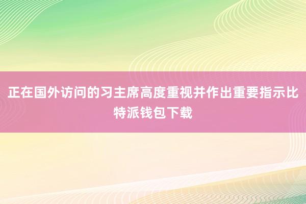 正在国外访问的习主席高度重视并作出重要指示比特派钱包下载