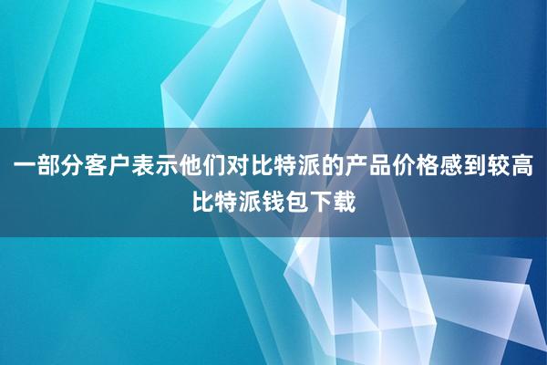 一部分客户表示他们对比特派的产品价格感到较高比特派钱包下载